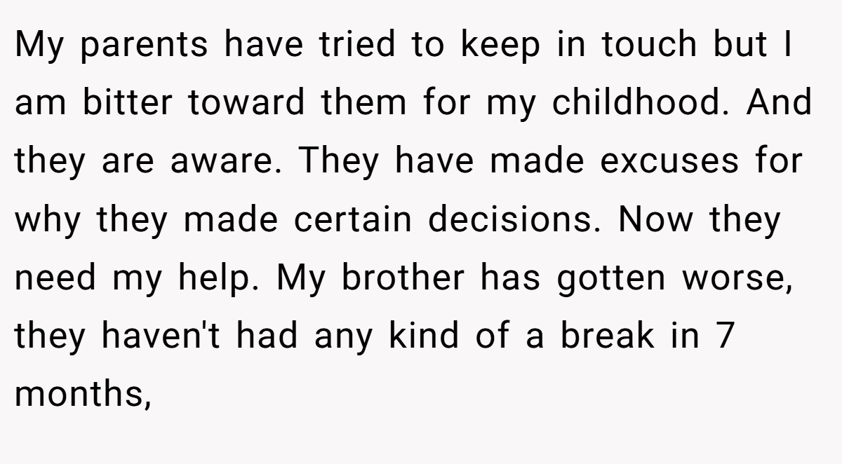 My parents have tried to keep in touch but I am bitter toward them for my childhood. And they are aware. They have made excuses for why they made certain decisions. Now they need my help. My brother has gotten worse, they haven't had any kind of a break in 7 months,