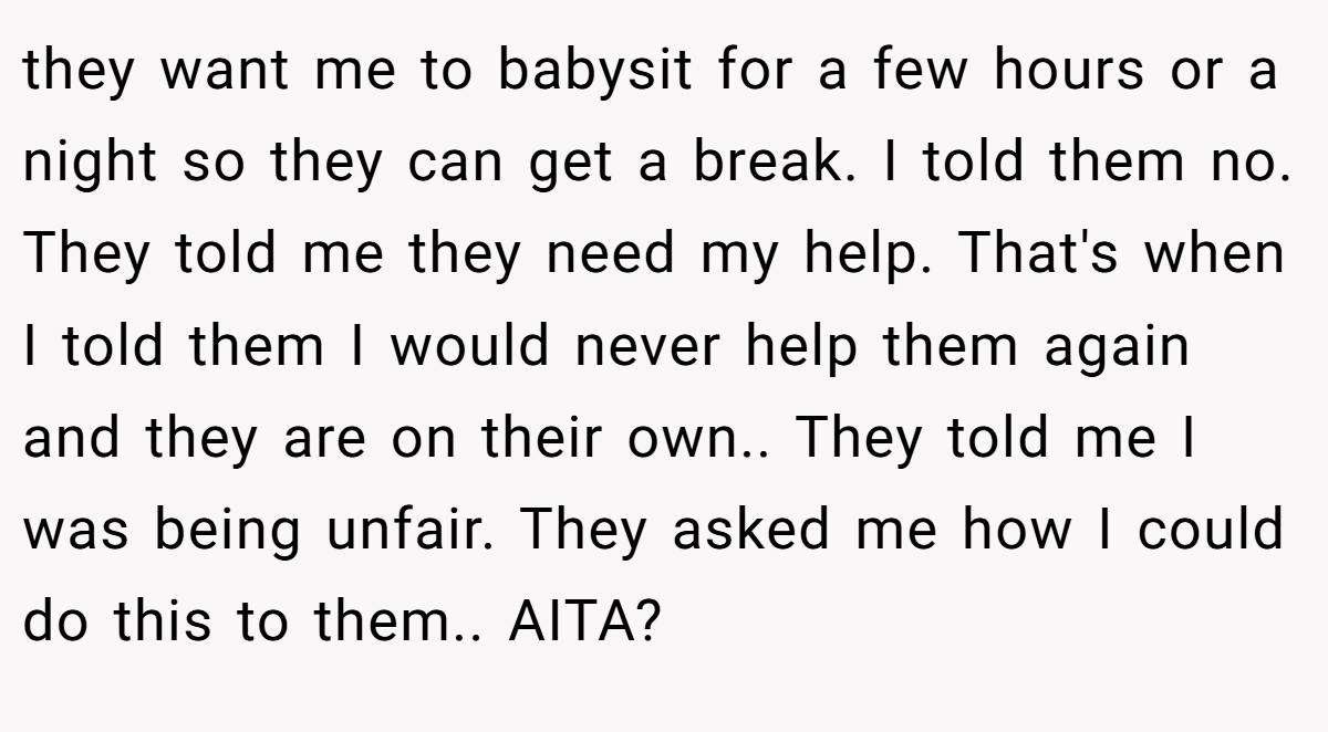 they want me to babysit for a few hours or a night so they can get a break. I told them no. They told me they need my help. That's when I told them I would never help them again and they are on their own.. They told me I was being unfair. They asked me how I could do this to them.. AITA?