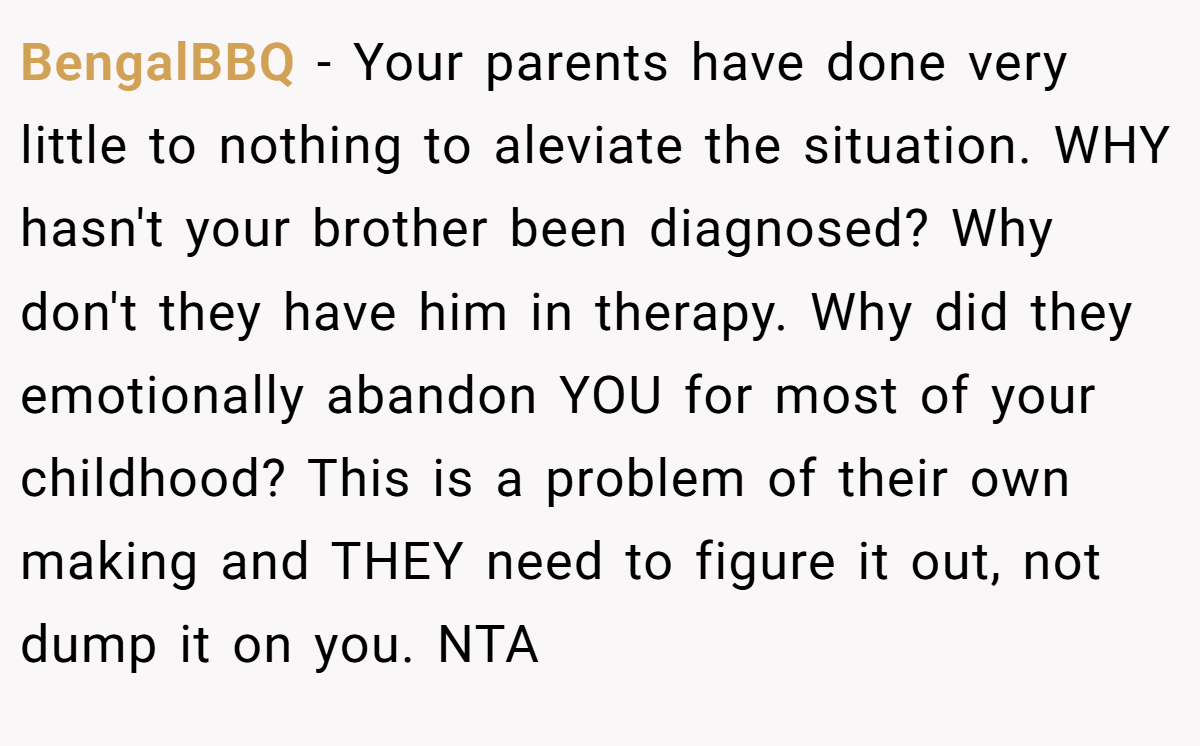 BengalBBQ - Your parents have done very little to nothing to aleviate the situation. WHY hasn't your brother been diagnosed? Why don't they have him in therapy. Why did they emotionally abandon YOU for most of your childhood? This is a problem of their own making and THEY need to figure it out, not dump it on you. NTA