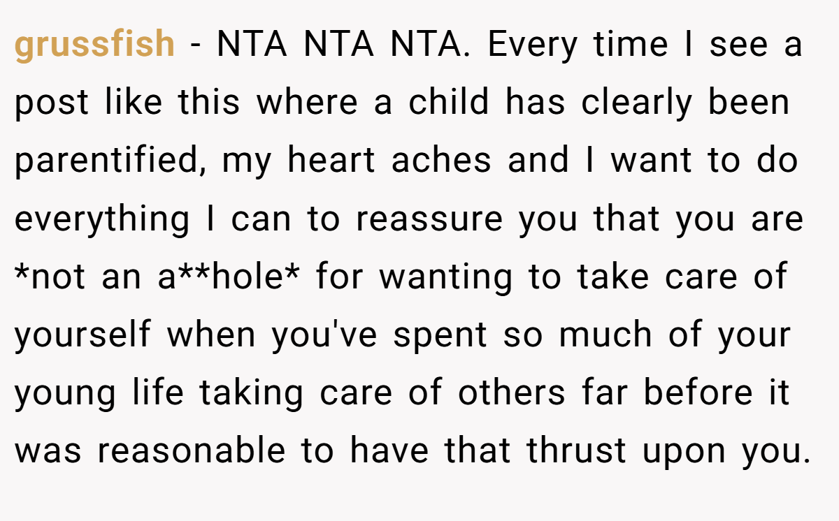grussfish - NTA NTA NTA. Every time I see a post like this where a child has clearly been parentified, my heart aches and I want to do everything I can to reassure you that you are *not an a**hole* for wanting to take care of yourself when you've spent so much of your young life taking care of others far before it was reasonable to have that thrust upon you.