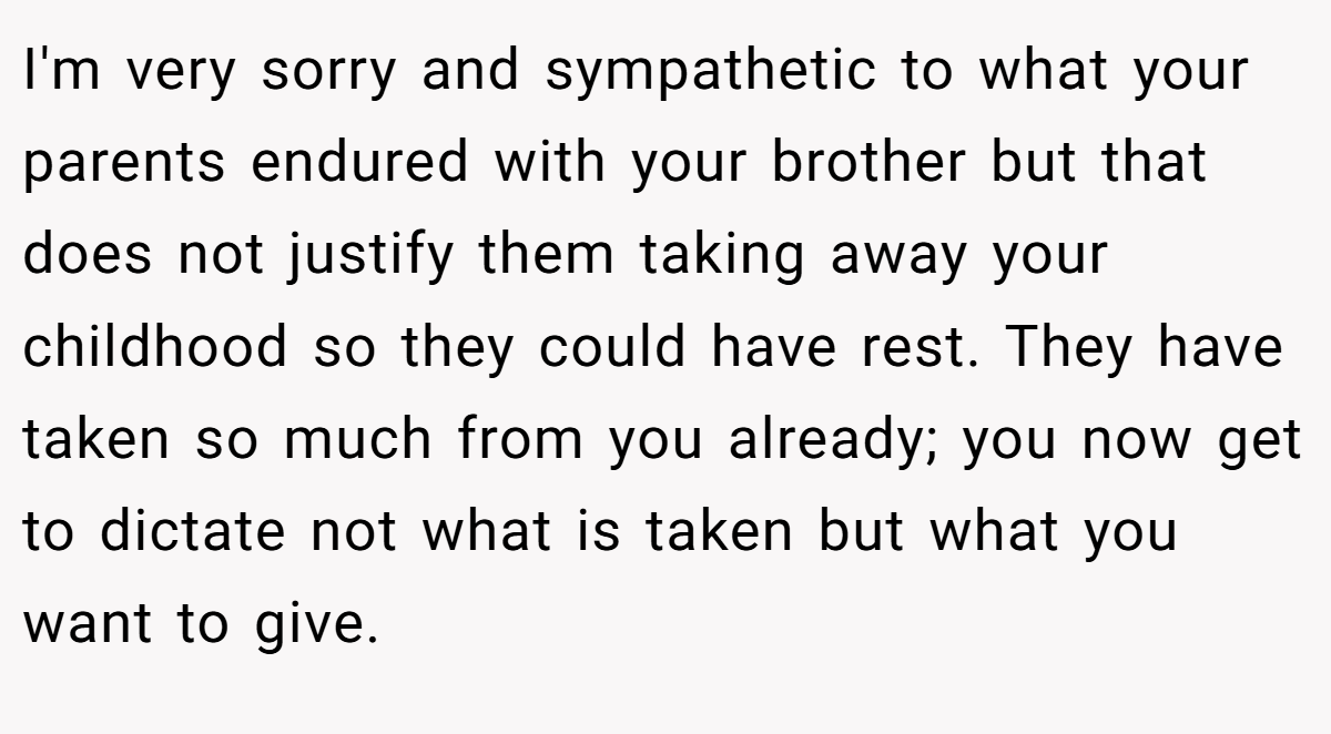 I'm very sorry and sympathetic to what your parents endured with your brother but that does not justify them taking away your childhood so they could have rest. They have taken so much from you already; you now get to dictate not what is taken but what you want to give.