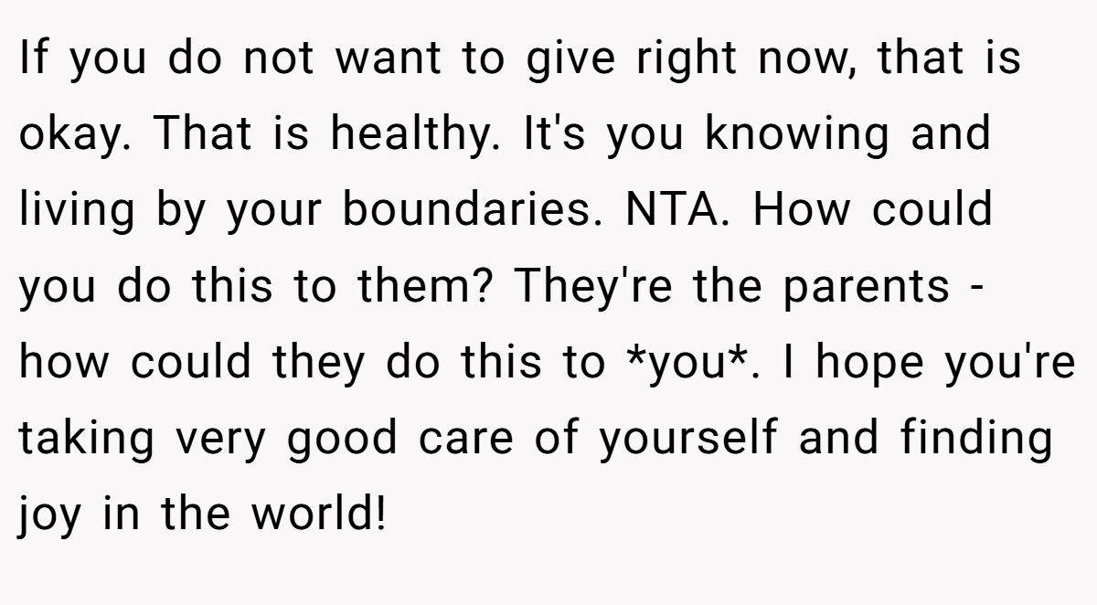 If you do not want to give right now, that is okay. That is healthy. It's you knowing and living by your boundaries. NTA. How could you do this to them? They're the parents - how could they do this to *you*. I hope you're taking very good care of yourself and finding joy in the world!