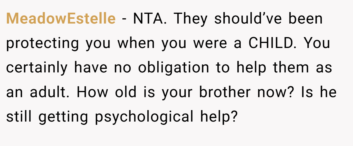 MeadowEstelle - NTA. They should’ve been protecting you when you were a CHILD. You certainly have no obligation to help them as an adult. How old is your brother now? Is he still getting psychological help?