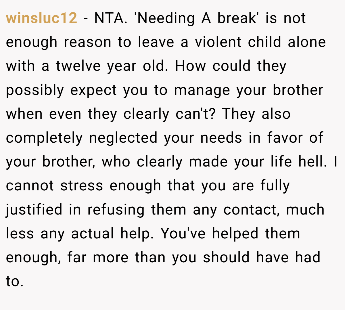 winsluc12 - NTA. 'Needing A break' is not enough reason to leave a violent child alone with a twelve year old. How could they possibly expect you to manage your brother when even they clearly can't? They also completely neglected your needs in favor of your brother, who clearly made your life hell. I cannot stress enough that you are fully justified in refusing them any contact, much less any actual help. You've helped them enough, far more than you should have had to.