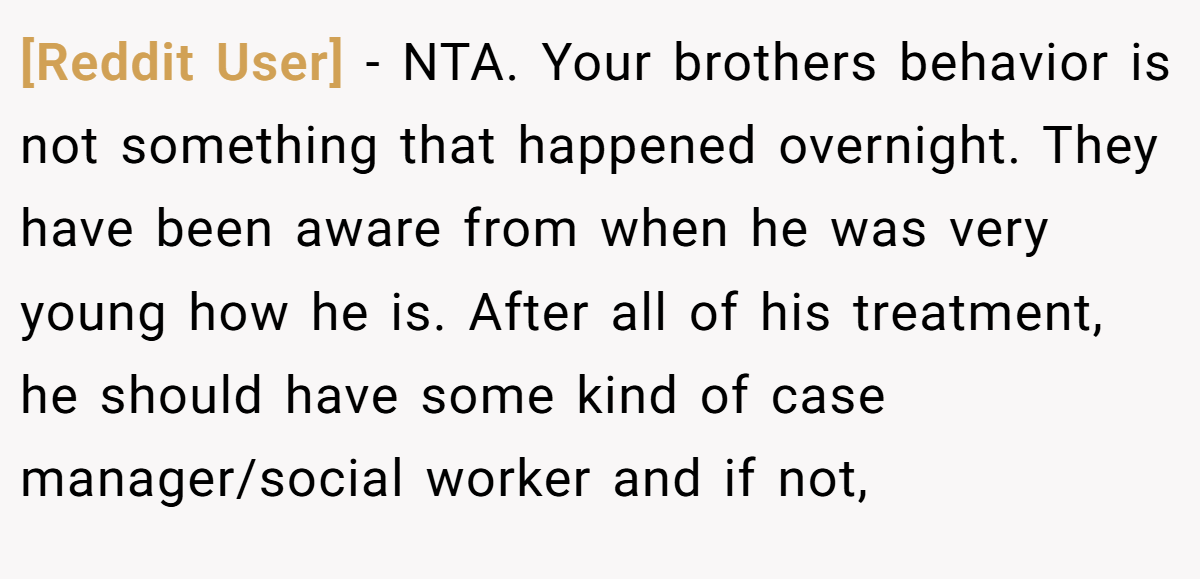 [Reddit User] - NTA. Your brothers behavior is not something that happened overnight. They have been aware from when he was very young how he is. After all of his treatment, he should have some kind of case manager/social worker and if not,