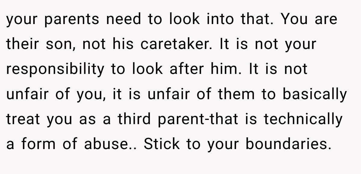 your parents need to look into that. You are their son, not his caretaker. It is not your responsibility to look after him. It is not unfair of you, it is unfair of them to basically treat you as a third parent-that is technically a form of abuse.. Stick to your boundaries.