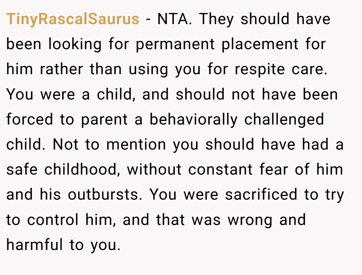 TinyRascalSaurus - NTA. They should have been looking for permanent placement for him rather than using you for respite care. You were a child, and should not have been forced to parent a behaviorally challenged child. Not to mention you should have had a safe childhood, without constant fear of him and his outbursts. You were sacrificed to try to control him, and that was wrong and harmful to you.