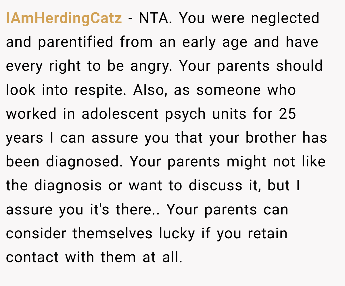 IAmHerdingCatz - NTA. You were neglected and parentified from an early age and have every right to be angry. Your parents should look into respite. Also, as someone who worked in adolescent psych units for 25 years I can assure you that your brother has been diagnosed. Your parents might not like the diagnosis or want to discuss it, but I assure you it's there.. Your parents can consider themselves lucky if you retain contact with them at all.