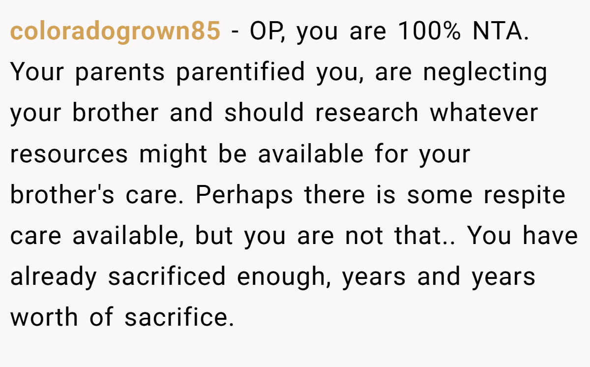 coloradogrown85 - OP, you are 100% NTA. Your parents parentified you, are neglecting your brother and should research whatever resources might be available for your brother's care. Perhaps there is some respite care available, but you are not that.. You have already sacrificed enough, years and years worth of sacrifice.