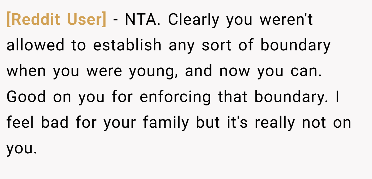 [Reddit User] - NTA. Clearly you weren't allowed to establish any sort of boundary when you were young, and now you can. Good on you for enforcing that boundary. I feel bad for your family but it's really not on you.