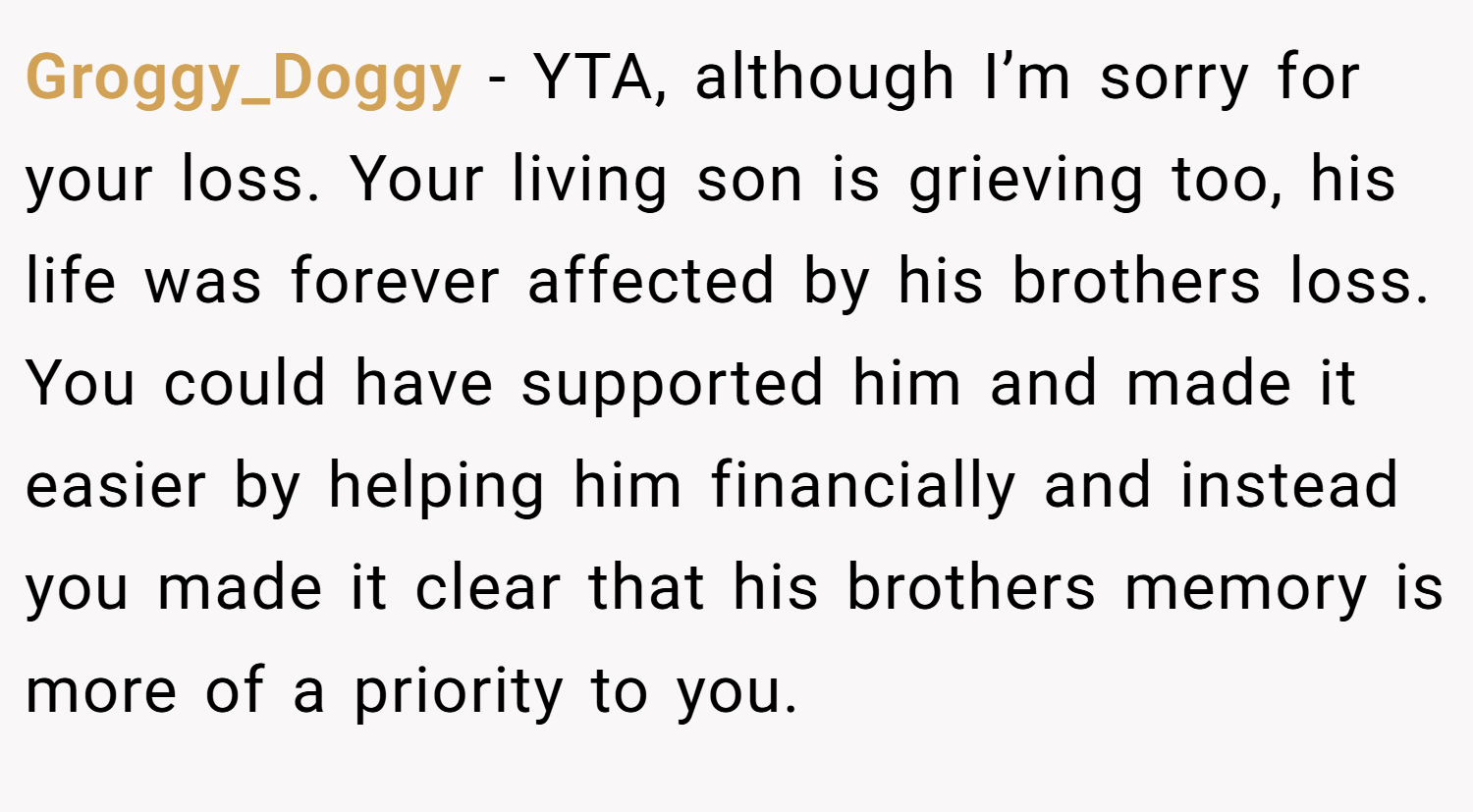 Groggy_Doggy − YTA, although I’m sorry for your loss. Your living son is grieving too, his life was forever affected by his brothers loss. You could have supported him and made it easier by helping him financially and instead you made it clear that his brothers memory is more of a priority to you.
