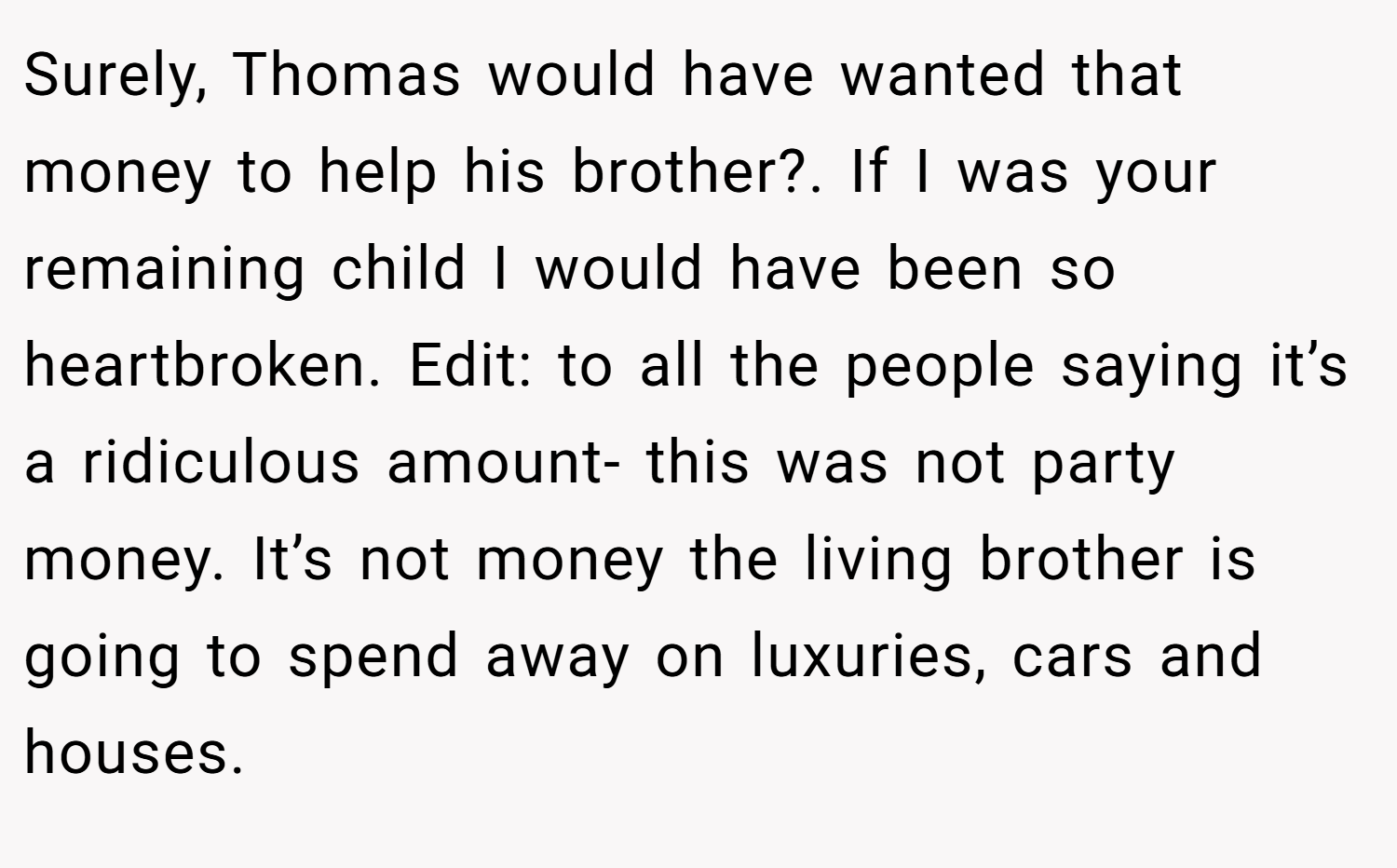 Surely, Thomas would have wanted that money to help his brother?. If I was your remaining child I would have been so heartbroken. Edit: to all the people saying it’s a ridiculous amount- this was not party money. It’s not money the living brother is going to spend away on luxuries, cars and houses.