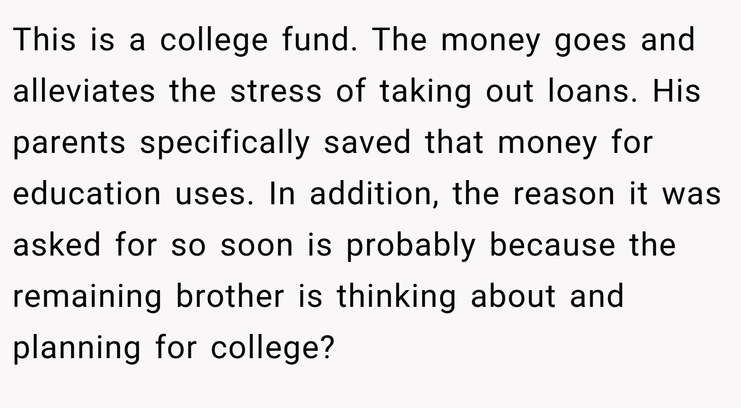 This is a college fund. The money goes and alleviates the stress of taking out loans. His parents specifically saved that money for education uses. In addition, the reason it was asked for so soon is probably because the remaining brother is thinking about and planning for college?