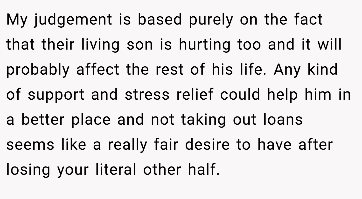 My judgement is based purely on the fact that their living son is hurting too and it will probably affect the rest of his life. Any kind of support and stress relief could help him in a better place and not taking out loans seems like a really fair desire to have after losing your literal other half.