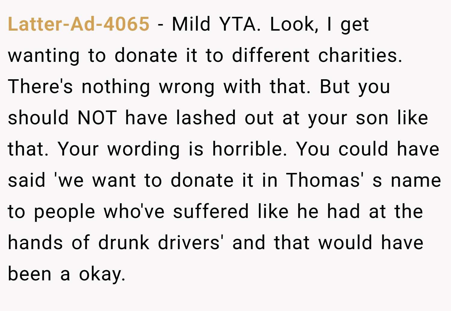 Latter-Ad-4065 − Mild YTA. Look, I get wanting to donate it to different charities. There's nothing wrong with that. But you should NOT have lashed out at your son like that. Your wording is horrible. You could have said 'we want to donate it in Thomas' s name to people who've suffered like he had at the hands of drunk drivers' and that would have been a okay.