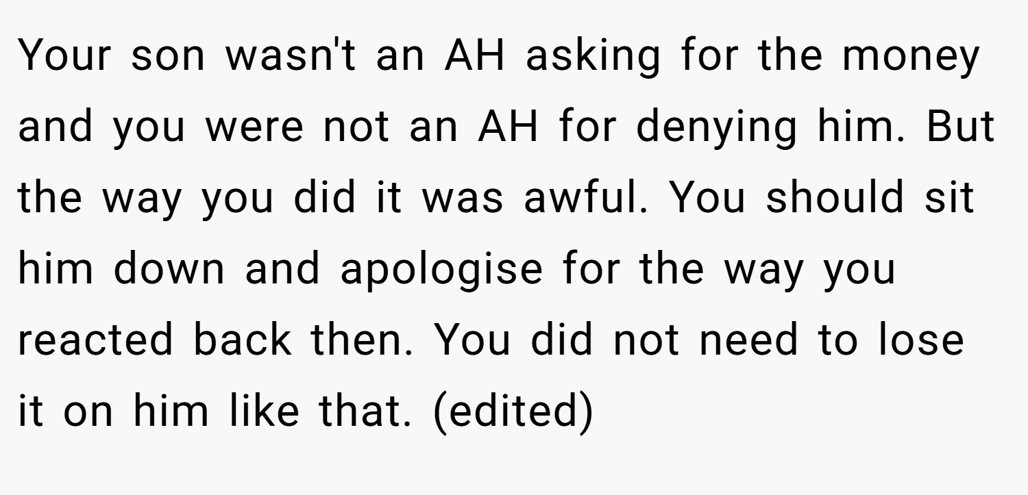 Your son wasn't an AH asking for the money and you were not an AH for denying him. But the way you did it was awful. You should sit him down and apologise for the way you reacted back then. You did not need to lose it on him like that. (edited)