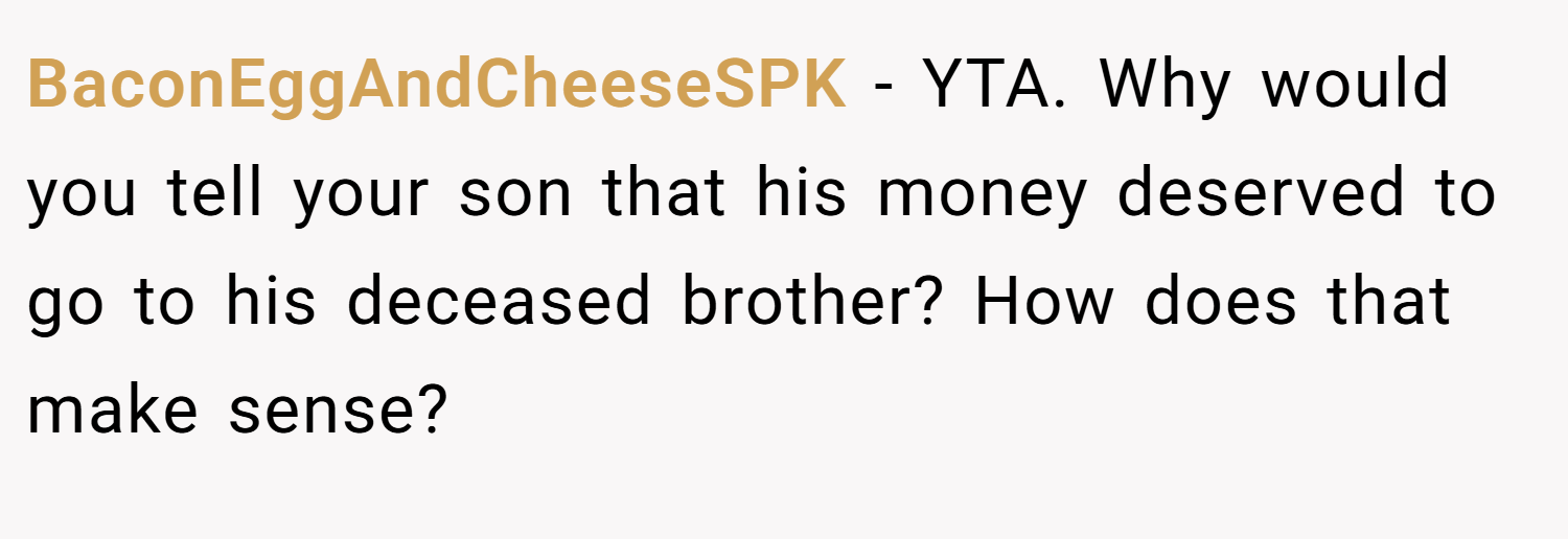 BaconEggAndCheeseSPK − YTA. Why would you tell your son that his money deserved to go to his deceased brother? How does that make sense?