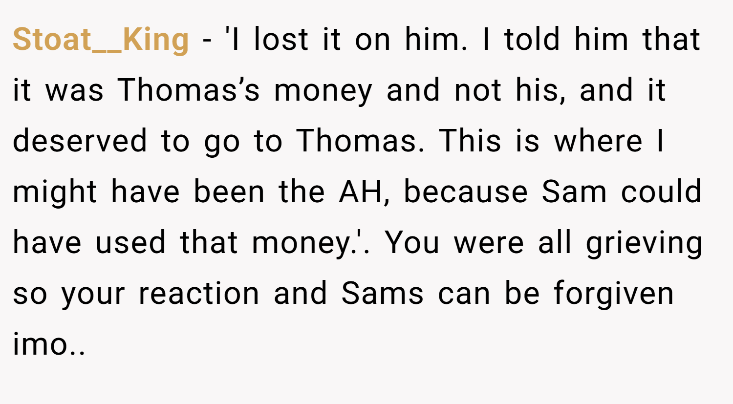 Stoat__King − 'I lost it on him. I told him that it was Thomas’s money and not his, and it deserved to go to Thomas. This is where I might have been the AH, because Sam could have used that money.'. You were all grieving so your reaction and Sams can be forgiven imo..