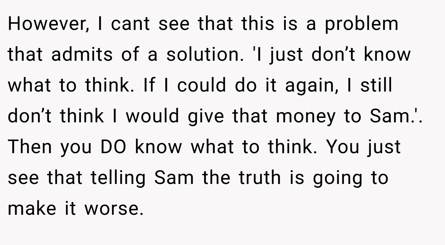 However, I cant see that this is a problem that admits of a solution. 'I just don’t know what to think. If I could do it again, I still don’t think I would give that money to Sam.'. Then you DO know what to think. You just see that telling Sam the truth is going to make it worse.