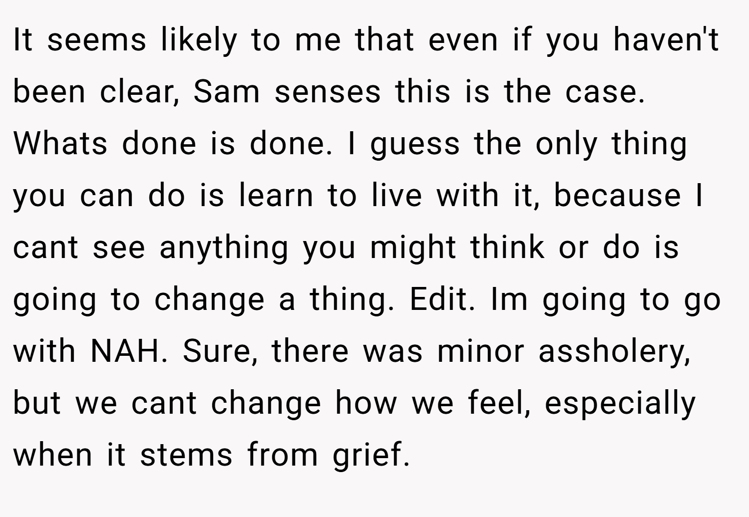 It seems likely to me that even if you haven't been clear, Sam senses this is the case. Whats done is done. I guess the only thing you can do is learn to live with it, because I cant see anything you might think or do is going to change a thing. Edit. Im going to go with NAH. Sure, there was minor assholery, but we cant change how we feel, especially when it stems from grief.