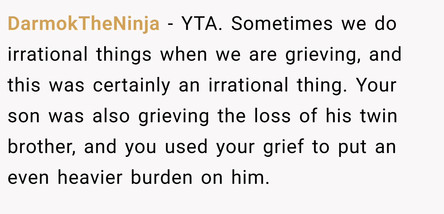 DarmokTheNinja − YTA. Sometimes we do irrational things when we are grieving, and this was certainly an irrational thing. Your son was also grieving the loss of his twin brother, and you used your grief to put an even heavier burden on him.