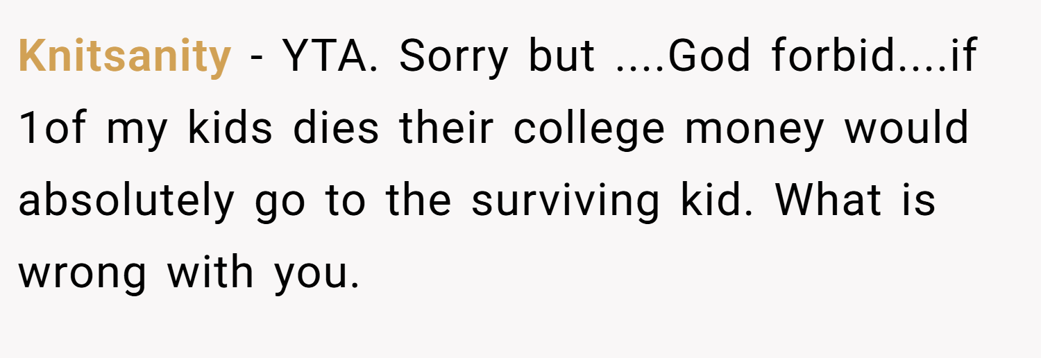 Knitsanity − YTA. Sorry but ....God forbid....if 1of my kids dies their college money would absolutely go to the surviving kid. What is wrong with you.