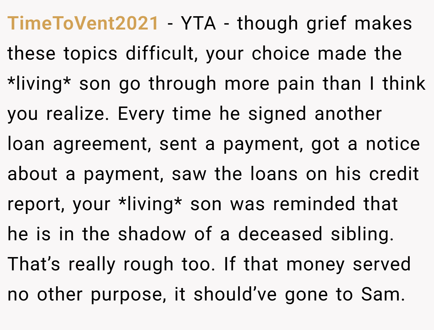TimeToVent2021 − YTA - though grief makes these topics difficult, your choice made the *living* son go through more pain than I think you realize. Every time he signed another loan agreement, sent a payment, got a notice about a payment, saw the loans on his credit report, your *living* son was reminded that he is in the shadow of a deceased sibling. That’s really rough too. If that money served no other purpose, it should’ve gone to Sam.