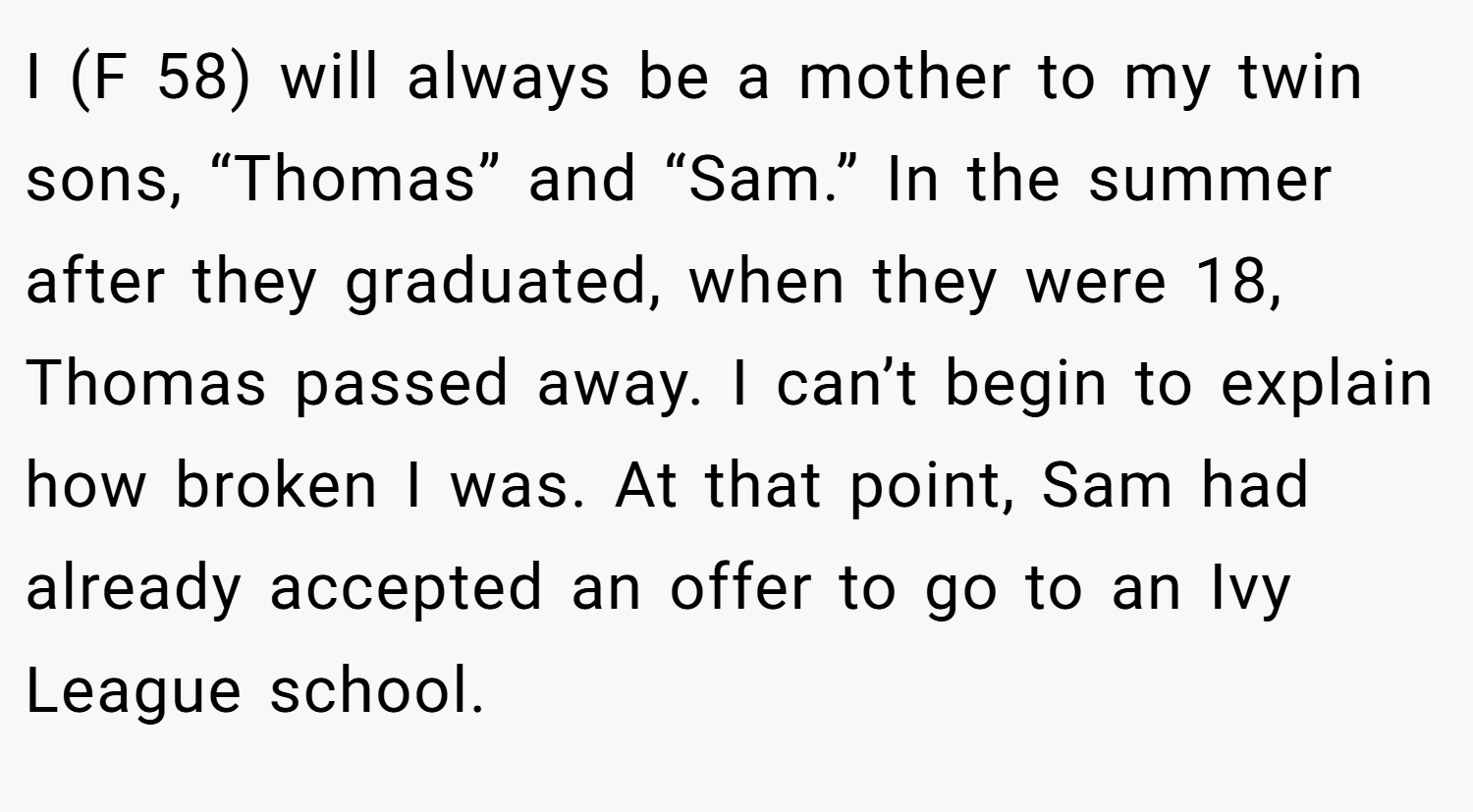 I (F 58) will always be a mother to my twin sons, “Thomas” and “Sam.” In the summer after they graduated, when they were 18, Thomas passed away. I can’t begin to explain how broken I was. At that point, Sam had already accepted an offer to go to an Ivy League school.
