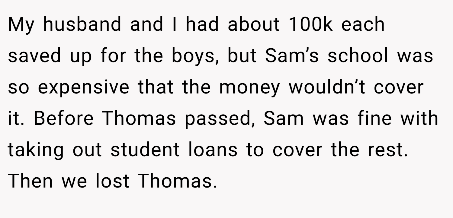 My husband and I had about 100k each saved up for the boys, but Sam’s school was so expensive that the money wouldn’t cover it. Before Thomas passed, Sam was fine with taking out student loans to cover the rest. Then we lost Thomas.