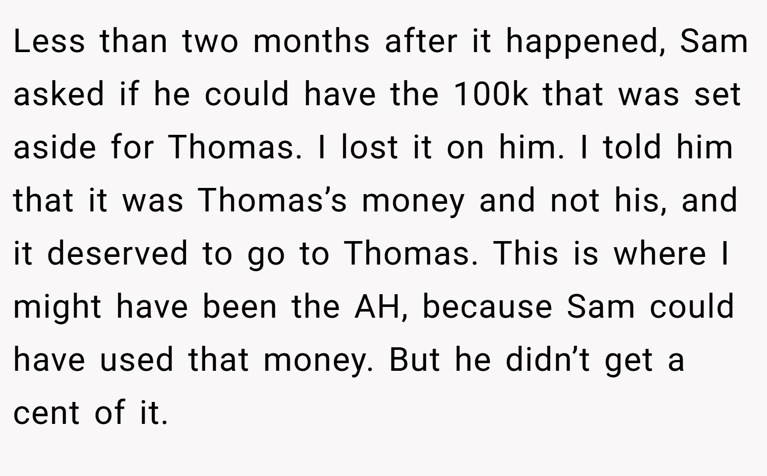 Less than two months after it happened, Sam asked if he could have the 100k that was set aside for Thomas. I lost it on him. I told him that it was Thomas’s money and not his, and it deserved to go to Thomas. This is where I might have been the AH, because Sam could have used that money. But he didn’t get a cent of it.