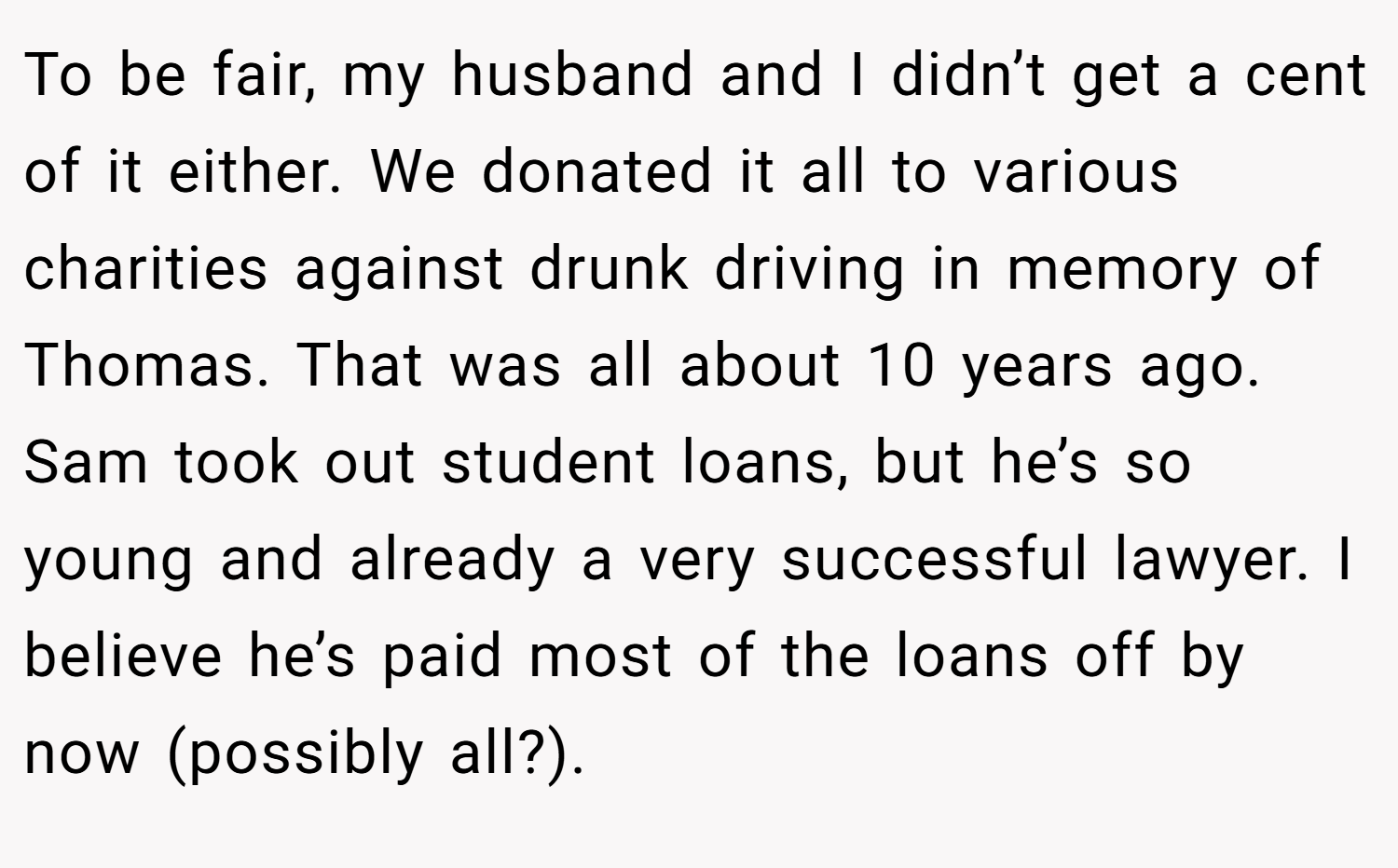 To be fair, my husband and I didn’t get a cent of it either. We donated it all to various charities against drunk driving in memory of Thomas. That was all about 10 years ago. Sam took out student loans, but he’s so young and already a very successful lawyer. I believe he’s paid most of the loans off by now (possibly all?).