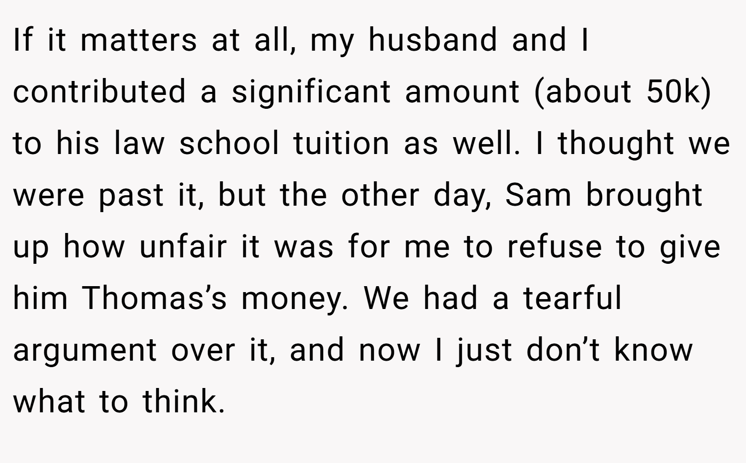 If it matters at all, my husband and I contributed a significant amount (about 50k) to his law school tuition as well. I thought we were past it, but the other day, Sam brought up how unfair it was for me to refuse to give him Thomas’s money. We had a tearful argument over it, and now I just don’t know what to think.