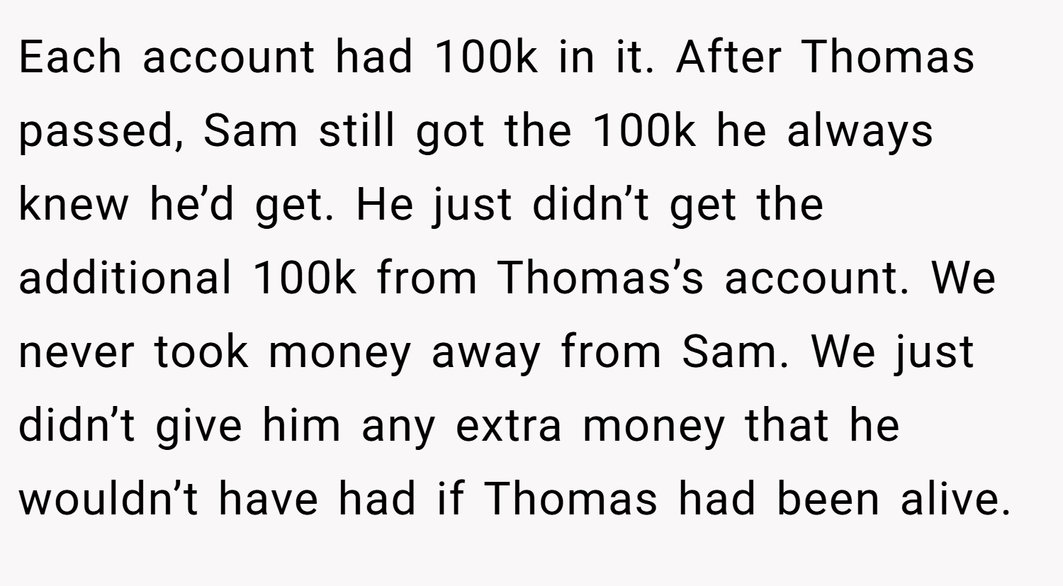 Each account had 100k in it. After Thomas passed, Sam still got the 100k he always knew he’d get. He just didn’t get the additional 100k from Thomas’s account. We never took money away from Sam. We just didn’t give him any extra money that he wouldn’t have had if Thomas had been alive.