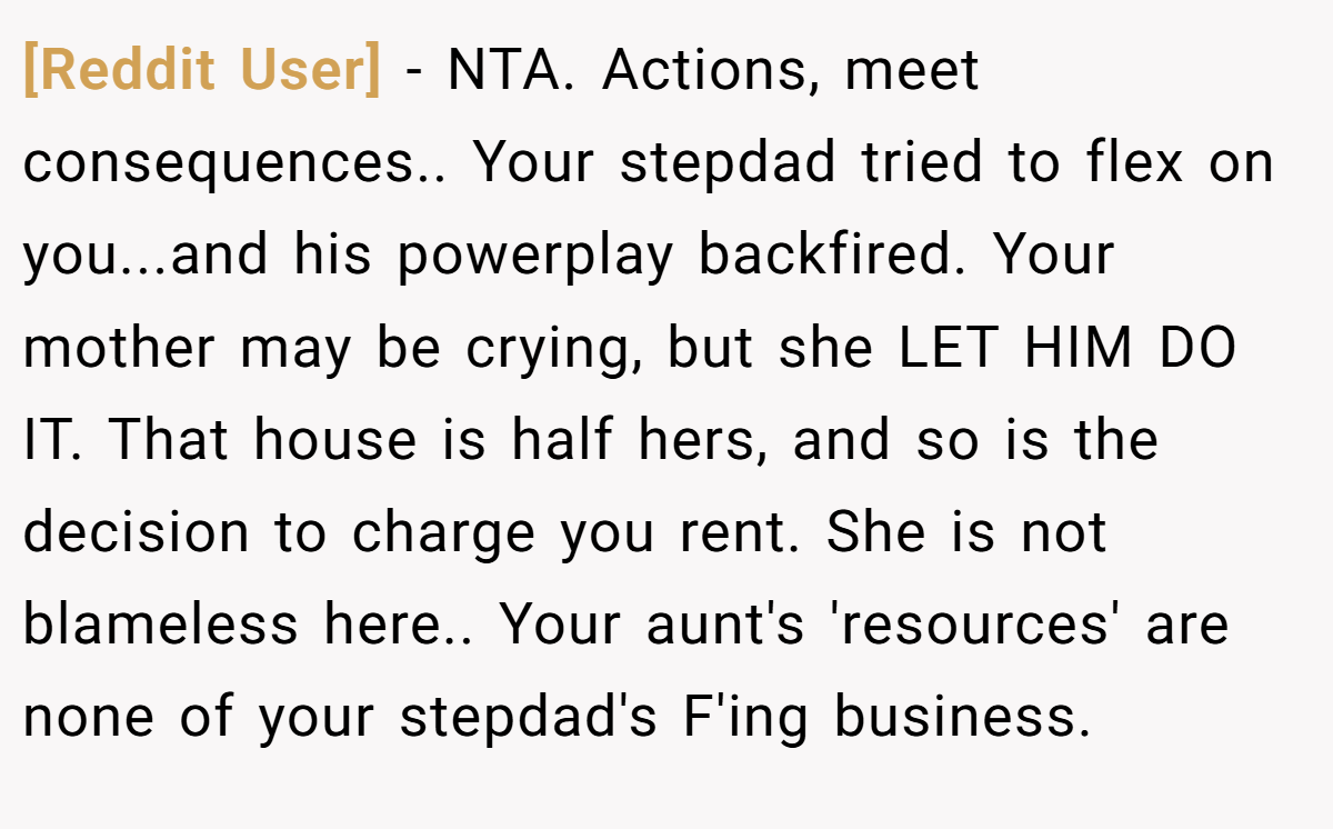 [Reddit User] − NTA. Actions, meet consequences.. Your stepdad tried to flex on you...and his powerplay backfired. Your mother may be crying, but she LET HIM DO IT. That house is half hers, and so is the decision to charge you rent. She is not blameless here.. Your aunt's 'resources' are none of your stepdad's F'ing business.
