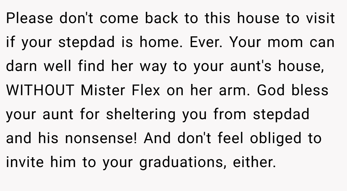 Please don't come back to this house to visit if your stepdad is home. Ever. Your mom can darn well find her way to your aunt's house, WITHOUT Mister Flex on her arm. God bless your aunt for sheltering you from stepdad and his nonsense! And don't feel obliged to invite him to your graduations, either.
