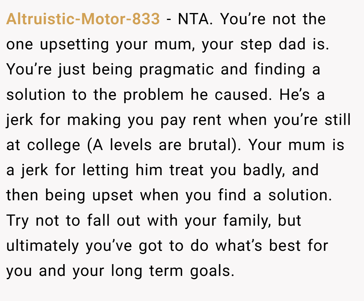 Altruistic-Motor-833 − NTA. You’re not the one upsetting your mum, your step dad is. You’re just being pragmatic and finding a solution to the problem he caused. He’s a jerk for making you pay rent when you’re still at college (A levels are brutal). Your mum is a jerk for letting him treat you badly, and then being upset when you find a solution. Try not to fall out with your family, but ultimately you’ve got to do what’s best for you and your long term goals.