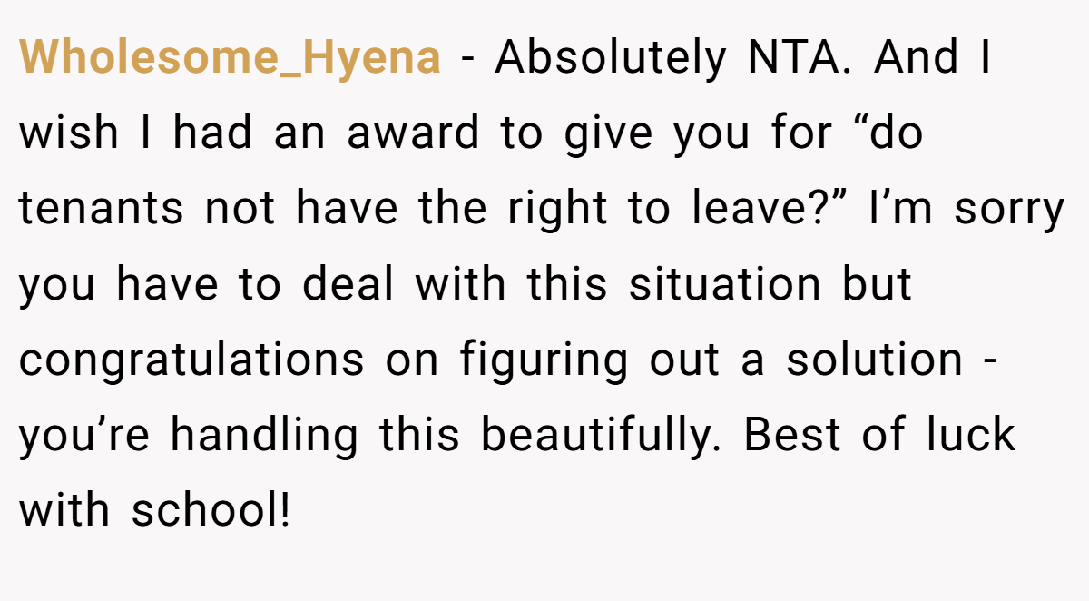 Wholesome_Hyena − Absolutely NTA. And I wish I had an award to give you for “do tenants not have the right to leave?” I’m sorry you have to deal with this situation but congratulations on figuring out a solution - you’re handling this beautifully. Best of luck with school!
