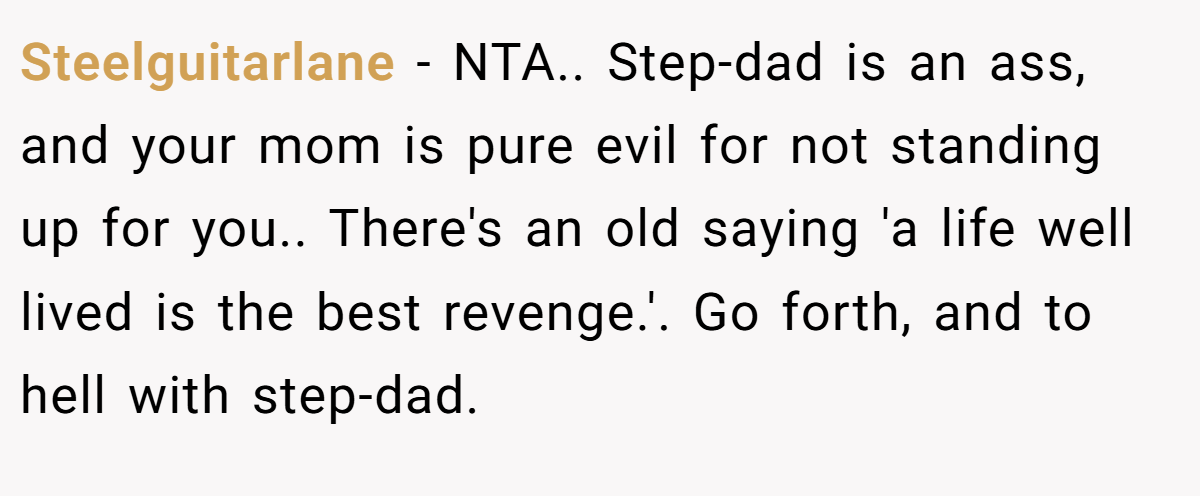 Steelguitarlane − NTA.. Step-dad is an ass, and your mom is pure evil for not standing up for you.. There's an old saying 'a life well lived is the best revenge.'. Go forth, and to hell with step-dad.