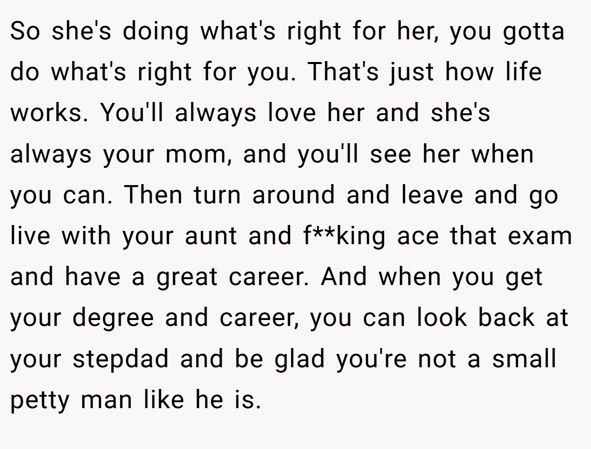 So she's doing what's right for her, you gotta do what's right for you. That's just how life works. You'll always love her and she's always your mom, and you'll see her when you can. Then turn around and leave and go live with your aunt and f**king ace that exam and have a great career. And when you get your degree and career, you can look back at your stepdad and be glad you're not a small petty man like he is.