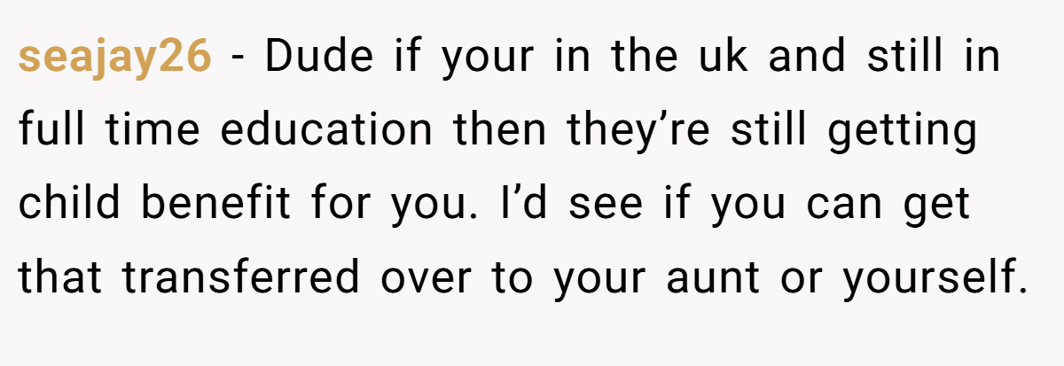 seajay26 − Dude if your in the uk and still in full time education then they’re still getting child benefit for you. I’d see if you can get that transferred over to your aunt or yourself.