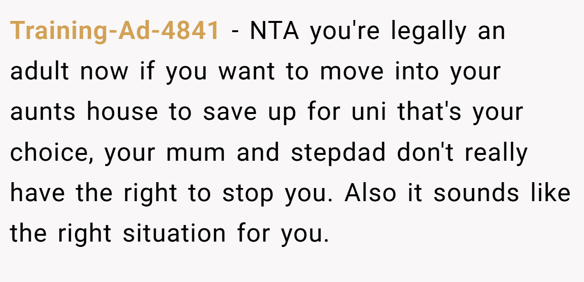 Training-Ad-4841 − NTA you're legally an adult now if you want to move into your aunts house to save up for uni that's your choice, your mum and stepdad don't really have the right to stop you. Also it sounds like the right situation for you.