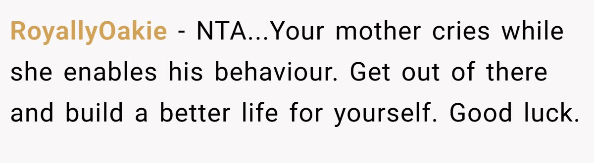 RoyallyOakie − NTA...Your mother cries while she enables his behaviour. Get out of there and build a better life for yourself. Good luck.