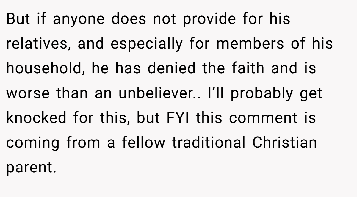 But if anyone does not provide for his relatives, and especially for members of his household, he has denied the faith and is worse than an unbeliever.. I’ll probably get knocked for this, but FYI this comment is coming from a fellow traditional Christian parent.