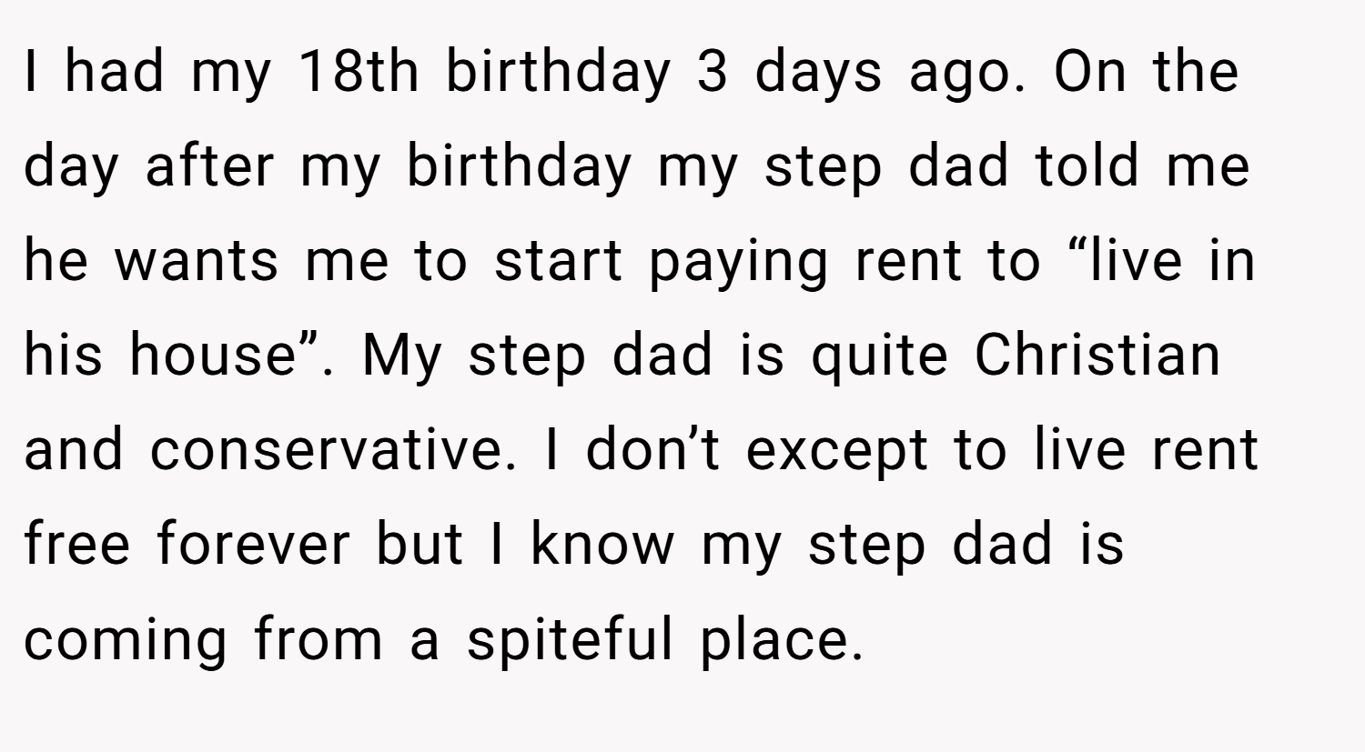 I had my 18th birthday 3 days ago. On the day after my birthday my step dad told me he wants me to start paying rent to “live in his house”. My step dad is quite Christian and conservative. I don’t except to live rent free forever but I know my step dad is coming from a spiteful place.