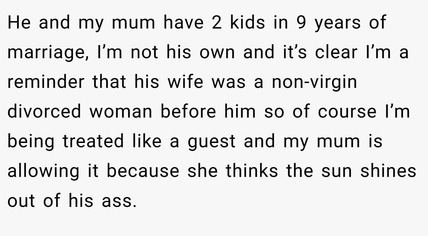 He and my mum have 2 kids in 9 years of marriage, I’m not his own and it’s clear I’m a reminder that his wife was a non-virgin divorced woman before him so of course I’m being treated like a guest and my mum is allowing it because she thinks the sun shines out of his ass.