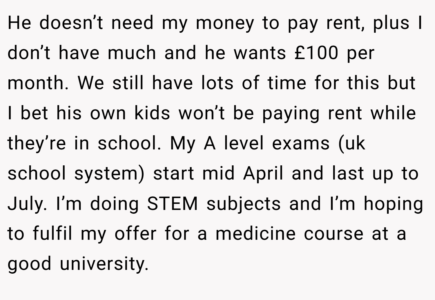 He doesn’t need my money to pay rent, plus I don’t have much and he wants £100 per month. We still have lots of time for this but I bet his own kids won’t be paying rent while they’re in school. My A level exams (uk school system) start mid April and last up to July. I’m doing STEM subjects and I’m hoping to fulfil my offer for a medicine course at a good university.