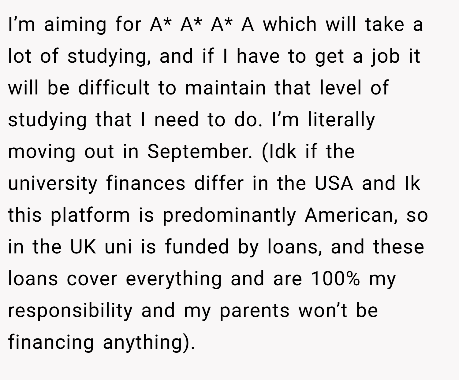 I’m aiming for A* A* A* A which will take a lot of studying, and if I have to get a job it will be difficult to maintain that level of studying that I need to do. I’m literally moving out in September. (Idk if the university finances differ in the USA and Ik this platform is predominantly American, so in the UK uni is funded by loans, and these loans cover everything and are 100% my responsibility and my parents won’t be financing anything). 