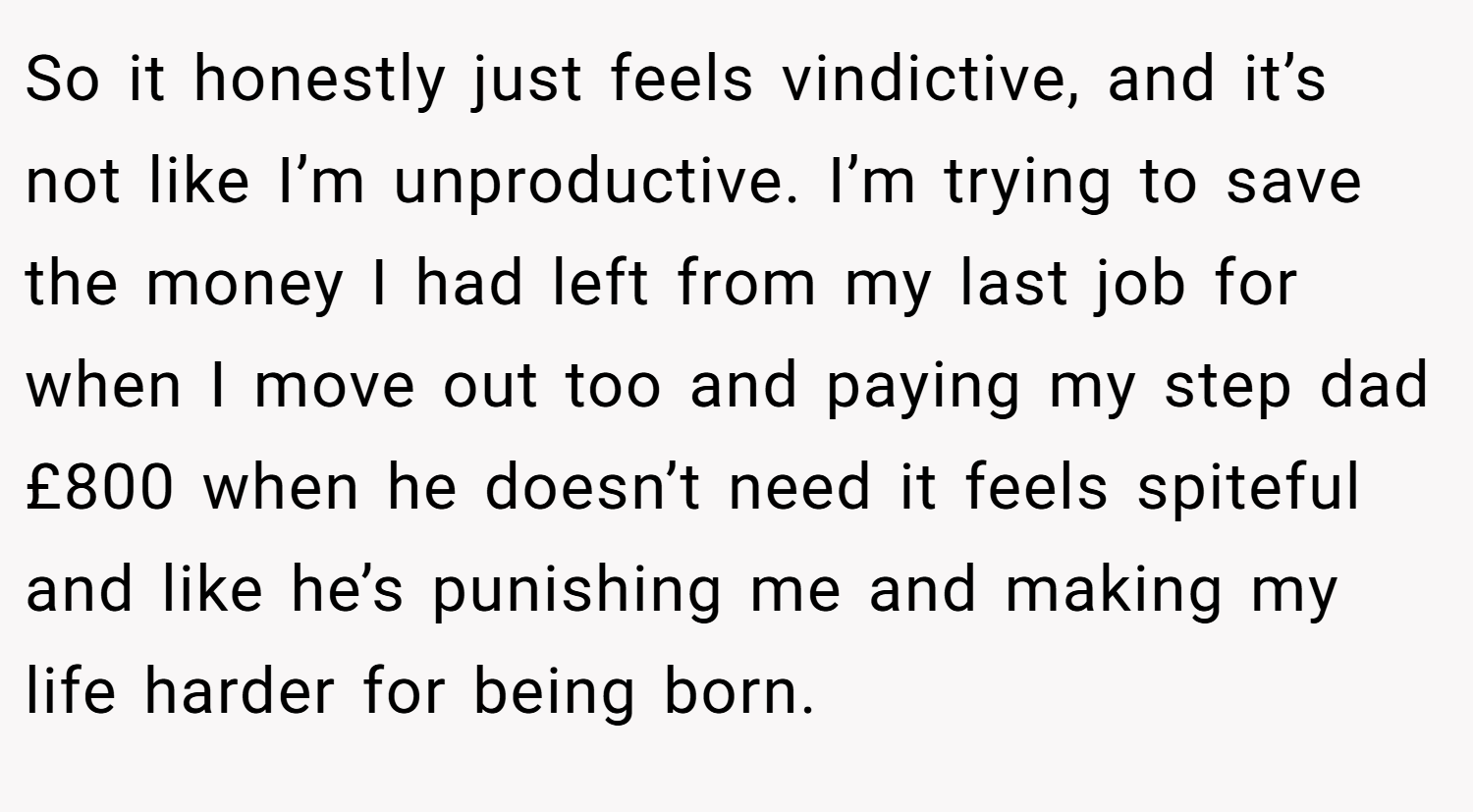 So it honestly just feels vindictive, and it’s not like I’m unproductive. I’m trying to save the money I had left from my last job for when I move out too and paying my step dad £800 when he doesn’t need it feels spiteful and like he’s punishing me and making my life harder for being born.