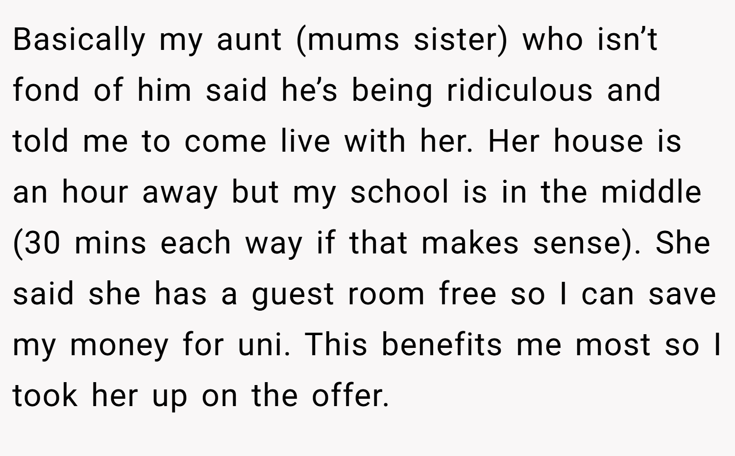 Basically my aunt (mums sister) who isn’t fond of him said he’s being ridiculous and told me to come live with her. Her house is an hour away but my school is in the middle (30 mins each way if that makes sense). She said she has a guest room free so I can save my money for uni. This benefits me most so I took her up on the offer.