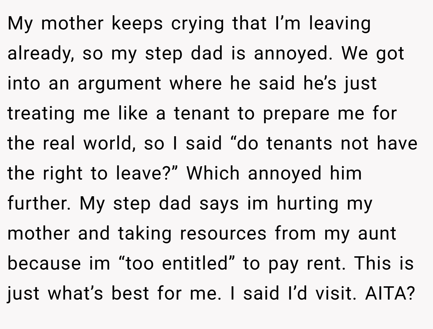 My mother keeps crying that I’m leaving already, so my step dad is annoyed. We got into an argument where he said he’s just treating me like a tenant to prepare me for the real world, so I said “do tenants not have the right to leave?” Which annoyed him further. My step dad says im hurting my mother and taking resources from my aunt because im “too entitled” to pay rent. This is just what’s best for me. I said I’d visit. AITA?